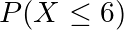 P(X \leq 6)